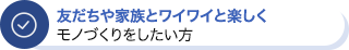 友だちや家族とワイワイと楽しくモノづくりをしたい方